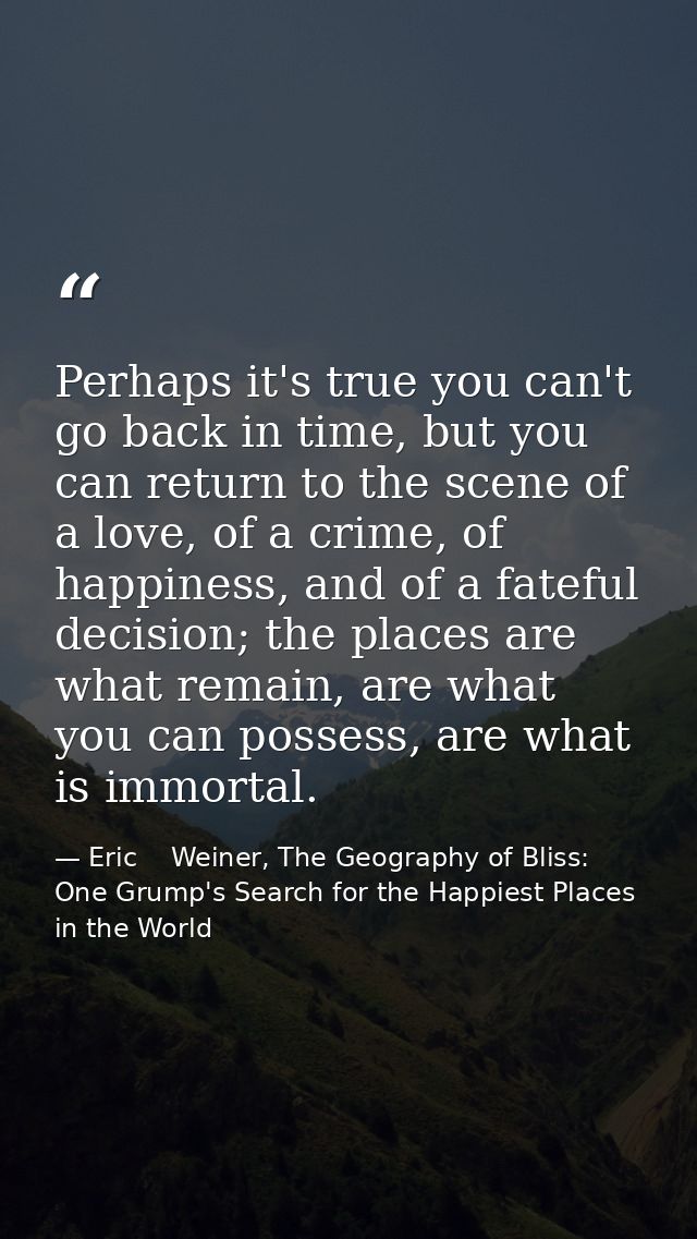 Perhaps it's true you can't go back in time, but you can return to the scene of a love, of a crime, of happiness, and of — Eric    Weiner, The Geography of Bliss: One Grump's Search for the Happiest Places in the World