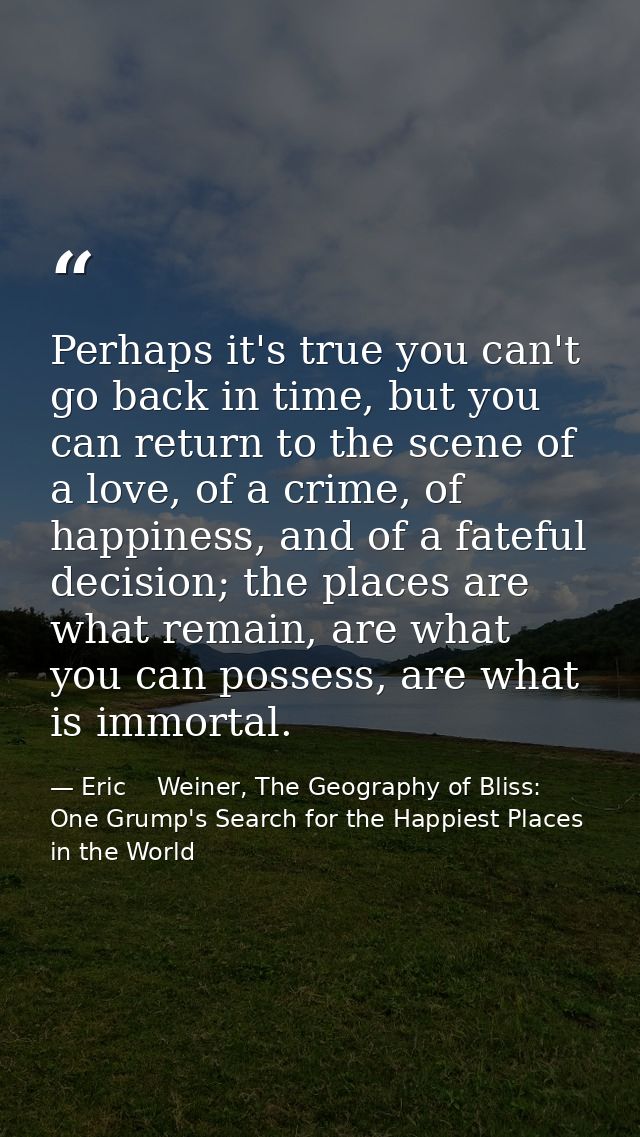 Perhaps it's true you can't go back in time, but you can return to the scene of a love, of a crime, of happiness, and of — Eric    Weiner, The Geography of Bliss: One Grump's Search for the Happiest Places in the World