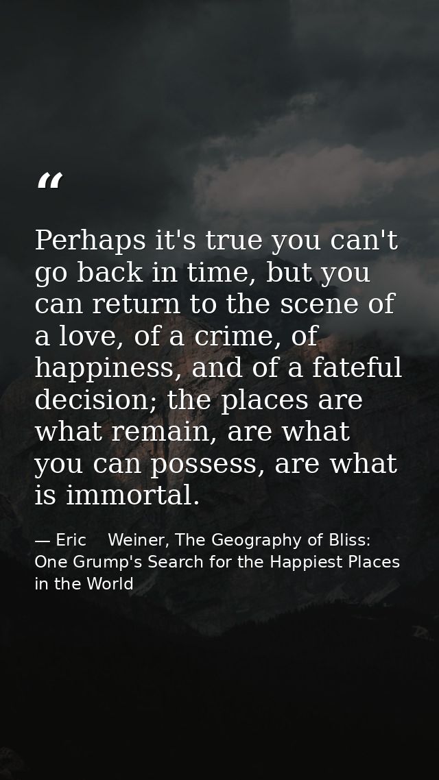 Perhaps it's true you can't go back in time, but you can return to the scene of a love, of a crime, of happiness, and of — Eric    Weiner, The Geography of Bliss: One Grump's Search for the Happiest Places in the World