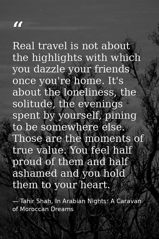 Real travel is not about the highlights with which you dazzle your friends once you're home. It's about the loneliness,  — Tahir Shah, In Arabian Nights: A Caravan of Moroccan Dreams