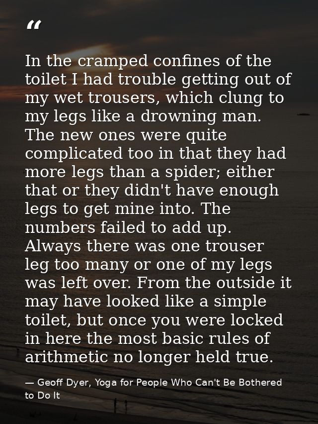 In the cramped confines of the toilet I had trouble getting out of my wet trousers, which clung to my legs like a drowni — Geoff Dyer, Yoga for People Who Can't Be Bothered to Do It
