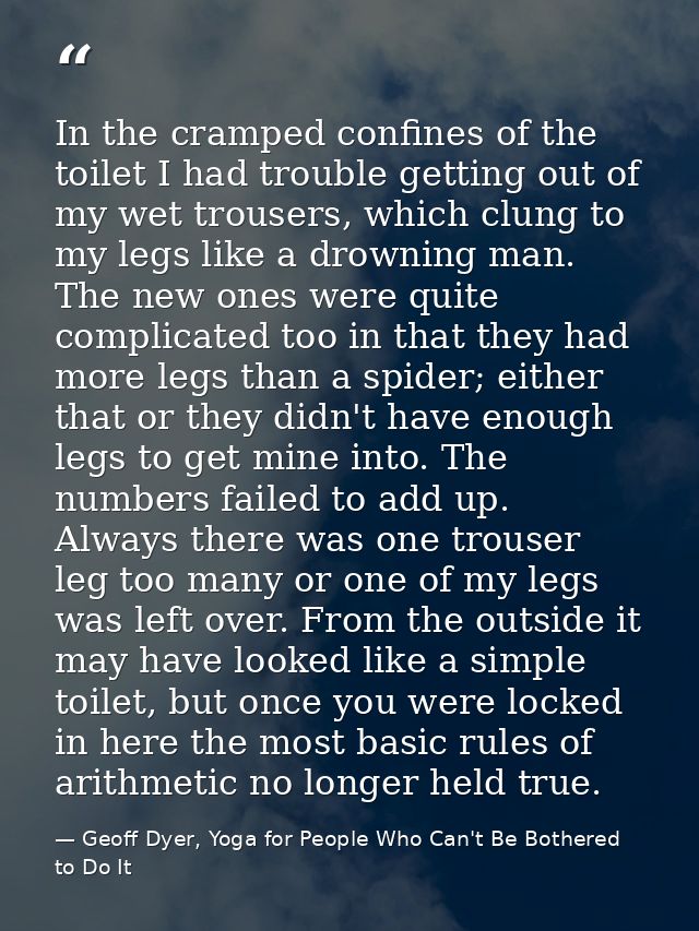 In the cramped confines of the toilet I had trouble getting out of my wet trousers, which clung to my legs like a drowni — Geoff Dyer, Yoga for People Who Can't Be Bothered to Do It