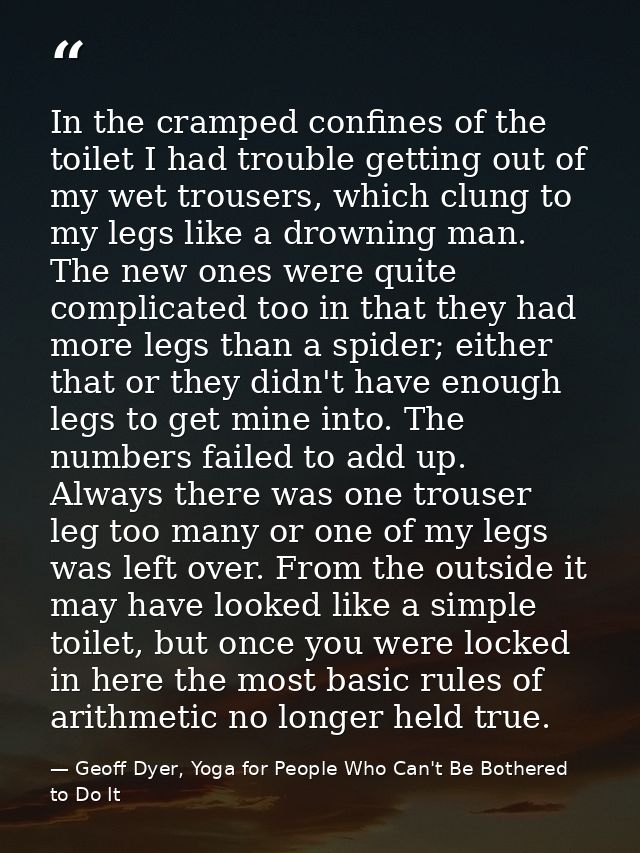 In the cramped confines of the toilet I had trouble getting out of my wet trousers, which clung to my legs like a drowni — Geoff Dyer, Yoga for People Who Can't Be Bothered to Do It
