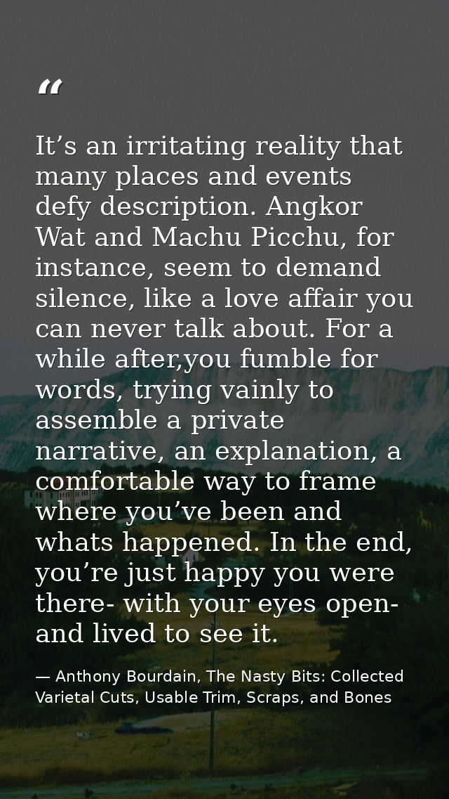 It’s an irritating reality that many places and events defy description. Angkor Wat and Machu Picchu, for instance, seem — Anthony Bourdain, The Nasty Bits: Collected Varietal Cuts, Usable Trim, Scraps, and Bones