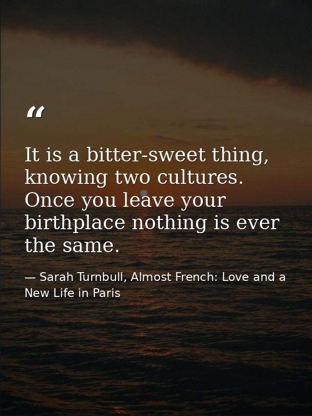 It is a bitter-sweet thing, knowing two cultures. Once you leave your birthplace nothing is ever the same. — Sarah Turnbull, Almost French: Love and a New Life in Paris