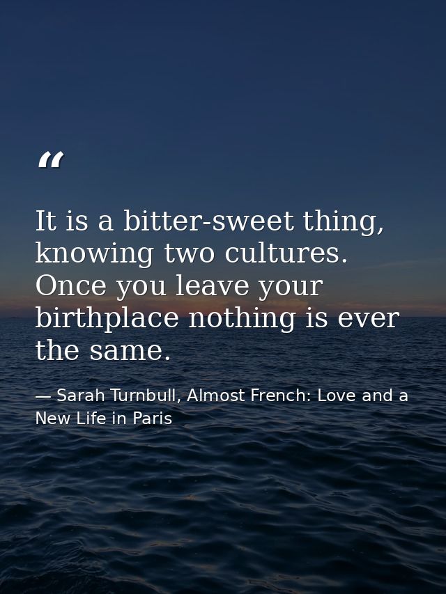 It is a bitter-sweet thing, knowing two cultures. Once you leave your birthplace nothing is ever the same. — Sarah Turnbull, Almost French: Love and a New Life in Paris
