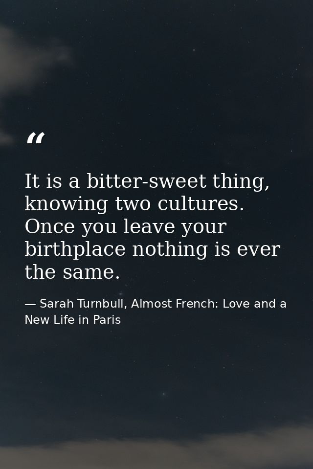 It is a bitter-sweet thing, knowing two cultures. Once you leave your birthplace nothing is ever the same. — Sarah Turnbull, Almost French: Love and a New Life in Paris