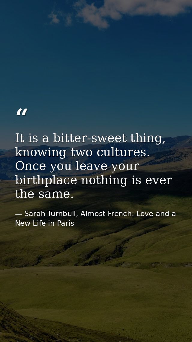 It is a bitter-sweet thing, knowing two cultures. Once you leave your birthplace nothing is ever the same. — Sarah Turnbull, Almost French: Love and a New Life in Paris
