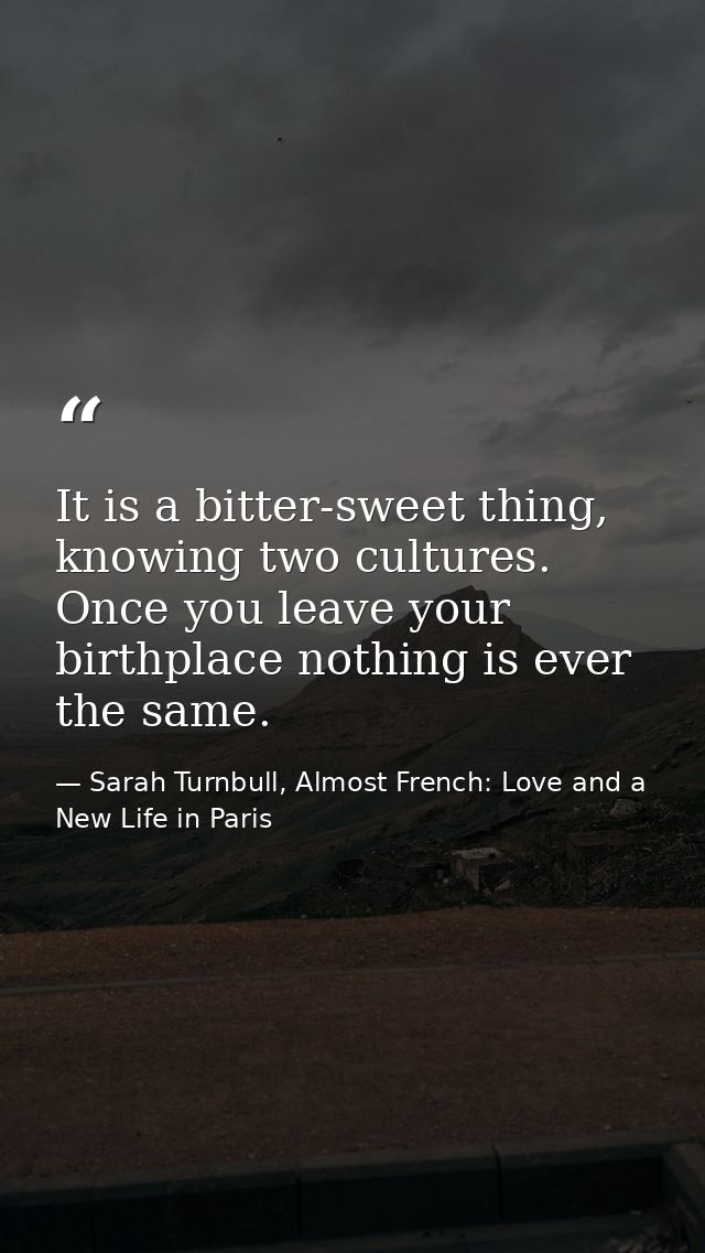 It is a bitter-sweet thing, knowing two cultures. Once you leave your birthplace nothing is ever the same. — Sarah Turnbull, Almost French: Love and a New Life in Paris