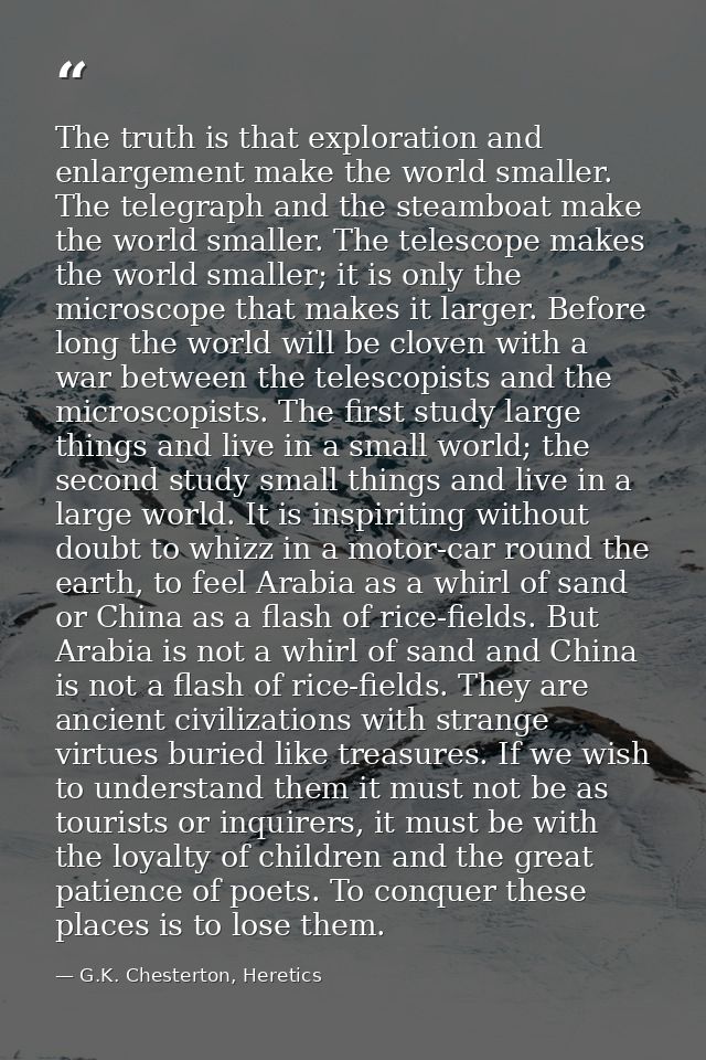 The truth is that exploration and enlargement make the world smaller. The telegraph and the steamboat make the world sma — G.K. Chesterton, Heretics