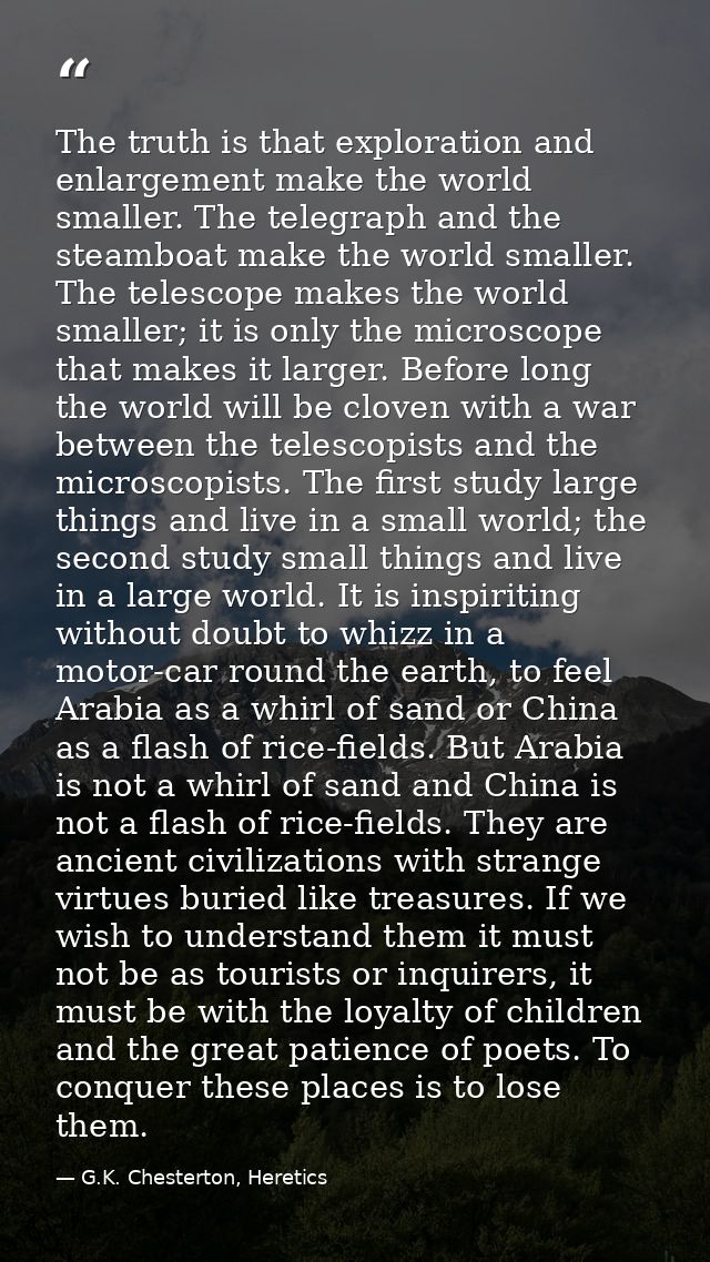 The truth is that exploration and enlargement make the world smaller. The telegraph and the steamboat make the world sma — G.K. Chesterton, Heretics