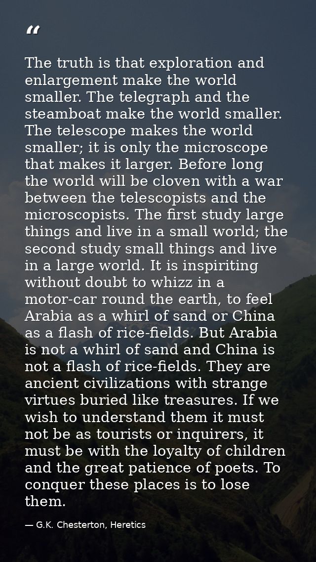 The truth is that exploration and enlargement make the world smaller. The telegraph and the steamboat make the world sma — G.K. Chesterton, Heretics