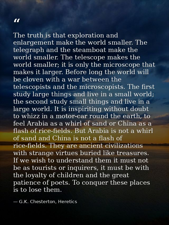 The truth is that exploration and enlargement make the world smaller. The telegraph and the steamboat make the world sma — G.K. Chesterton, Heretics