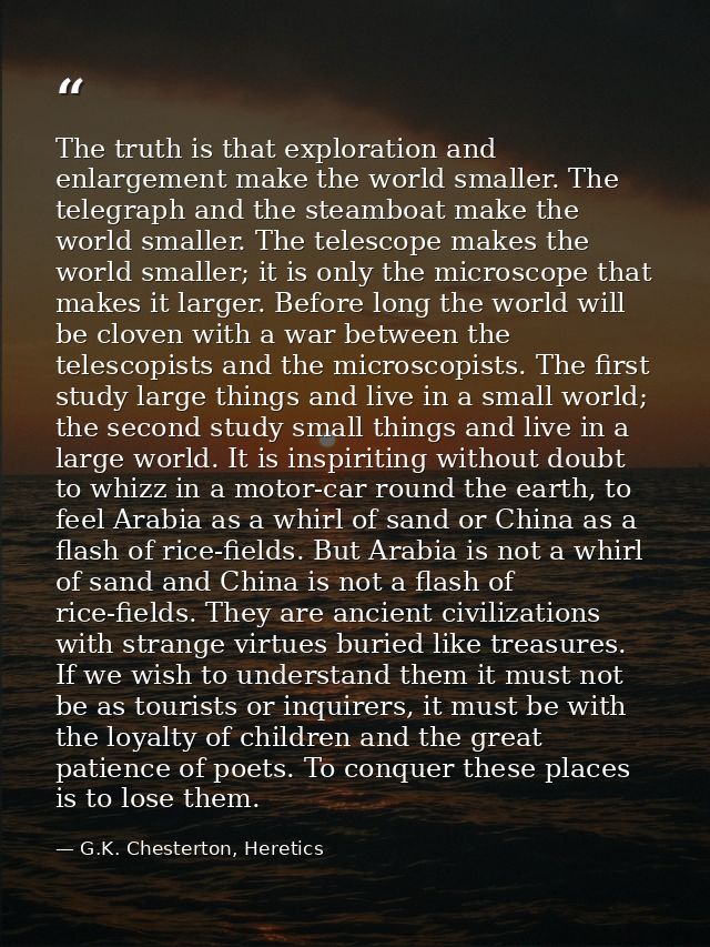 The truth is that exploration and enlargement make the world smaller. The telegraph and the steamboat make the world sma — G.K. Chesterton, Heretics
