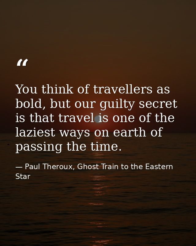 You think of travellers as bold, but our guilty secret is that travel is one of the laziest ways on earth of passing the — Paul Theroux, Ghost Train to the Eastern Star