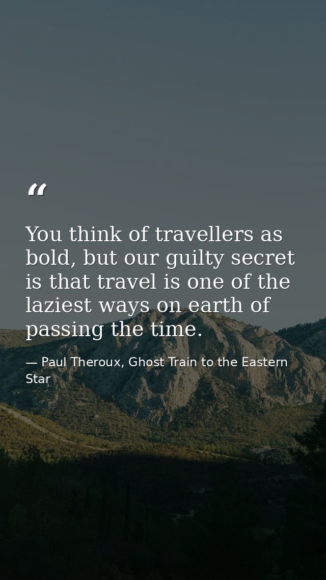 You think of travellers as bold, but our guilty secret is that travel is one of the laziest ways on earth of passing the — Paul Theroux, Ghost Train to the Eastern Star