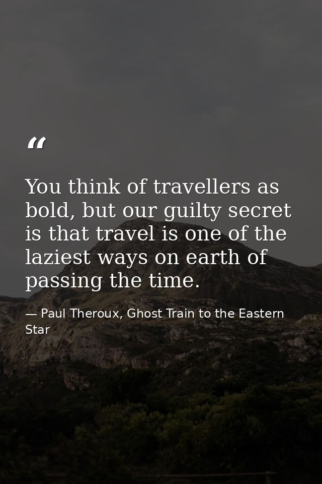 You think of travellers as bold, but our guilty secret is that travel is one of the laziest ways on earth of passing the — Paul Theroux, Ghost Train to the Eastern Star
