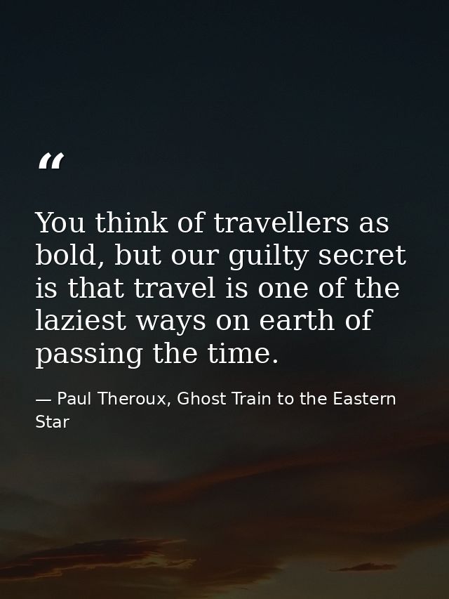 You think of travellers as bold, but our guilty secret is that travel is one of the laziest ways on earth of passing the — Paul Theroux, Ghost Train to the Eastern Star