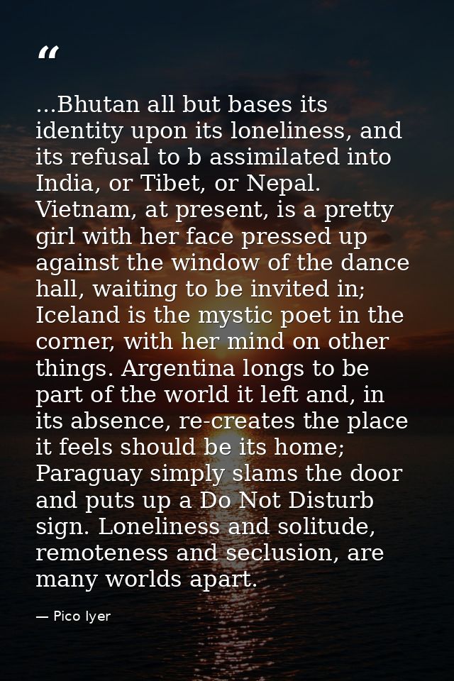 ...Bhutan all but bases its identity upon its loneliness, and its refusal to b assimilated into India, or Tibet, or Nepa — Pico Iyer