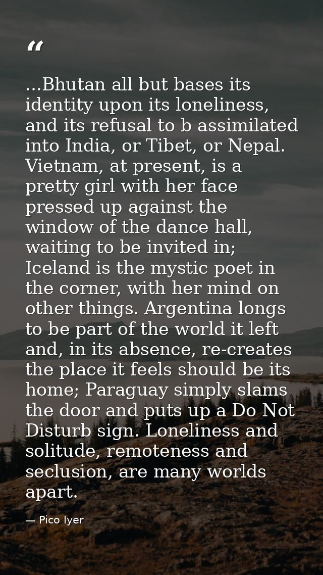 ...Bhutan all but bases its identity upon its loneliness, and its refusal to b assimilated into India, or Tibet, or Nepa — Pico Iyer