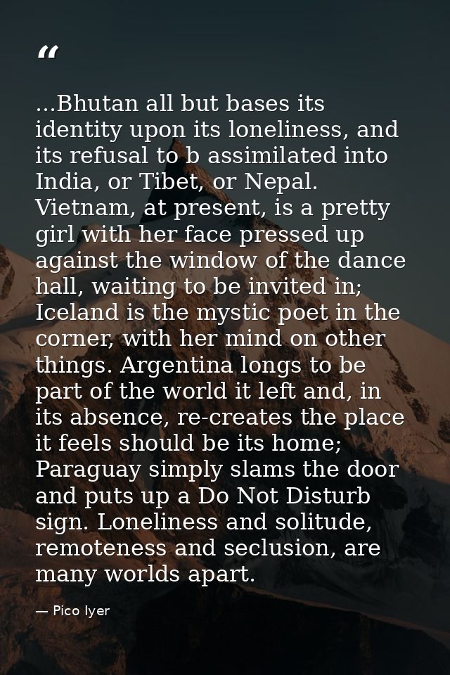 ...Bhutan all but bases its identity upon its loneliness, and its refusal to b assimilated into India, or Tibet, or Nepa — Pico Iyer