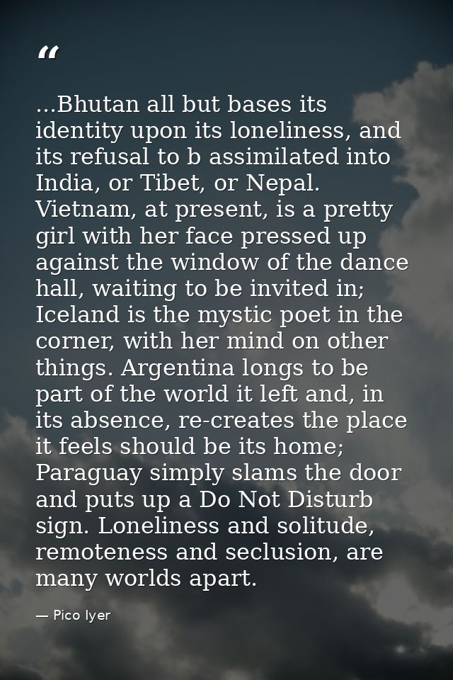 ...Bhutan all but bases its identity upon its loneliness, and its refusal to b assimilated into India, or Tibet, or Nepa — Pico Iyer
