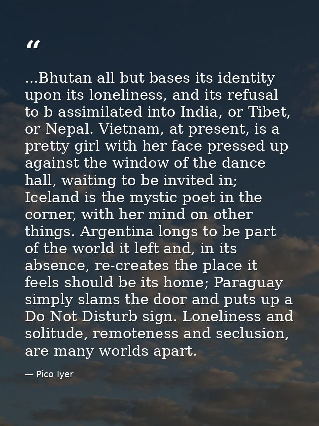 ...Bhutan all but bases its identity upon its loneliness, and its refusal to b assimilated into India, or Tibet, or Nepa — Pico Iyer