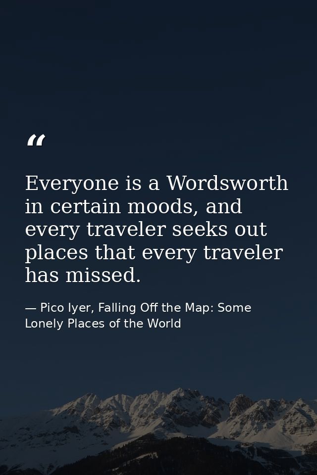 Everyone is a Wordsworth in certain moods, and every traveler seeks out places that every traveler has missed. — Pico Iyer, Falling Off the Map: Some Lonely Places of the World