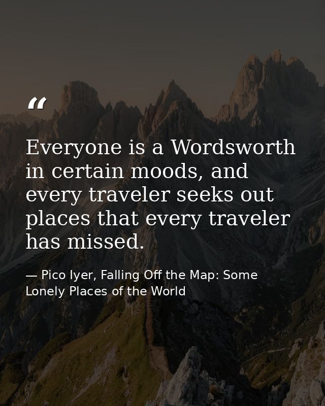 Everyone is a Wordsworth in certain moods, and every traveler seeks out places that every traveler has missed. — Pico Iyer, Falling Off the Map: Some Lonely Places of the World