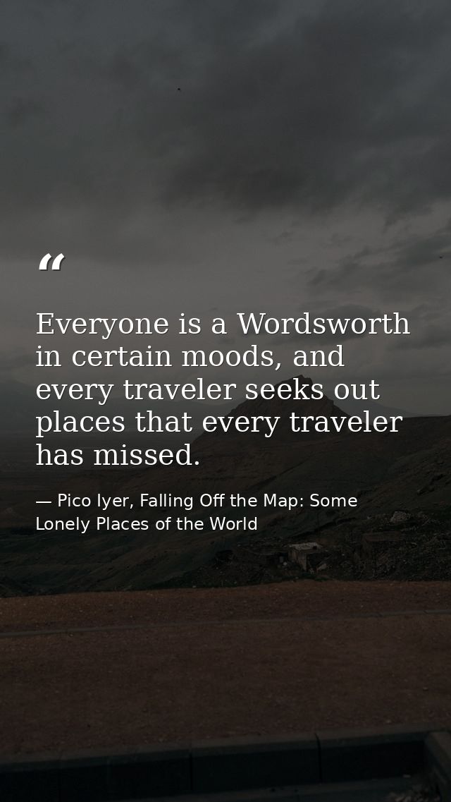 Everyone is a Wordsworth in certain moods, and every traveler seeks out places that every traveler has missed. — Pico Iyer, Falling Off the Map: Some Lonely Places of the World