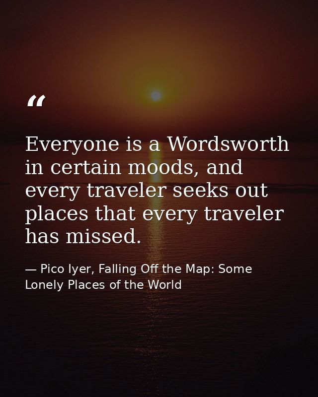 Everyone is a Wordsworth in certain moods, and every traveler seeks out places that every traveler has missed. — Pico Iyer, Falling Off the Map: Some Lonely Places of the World