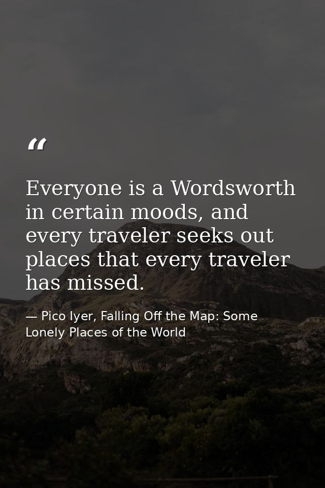 Everyone is a Wordsworth in certain moods, and every traveler seeks out places that every traveler has missed. — Pico Iyer, Falling Off the Map: Some Lonely Places of the World