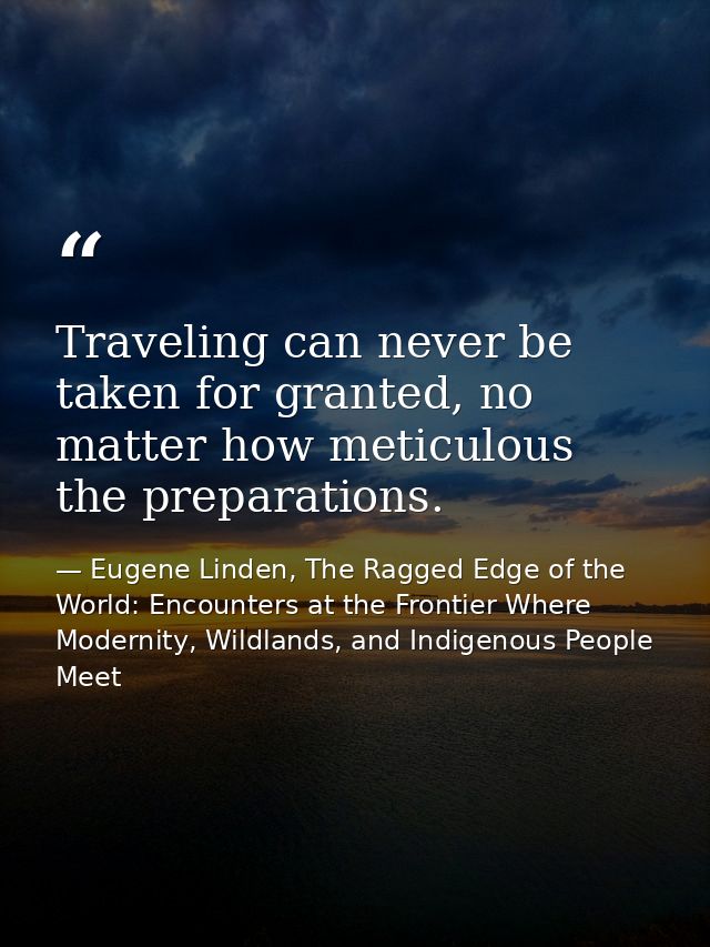 Traveling can never be taken for granted, no matter how meticulous the preparations. — Eugene Linden, The Ragged Edge of the World: Encounters at the Frontier Where Modernity, Wildlands, and Indigenous People Meet
