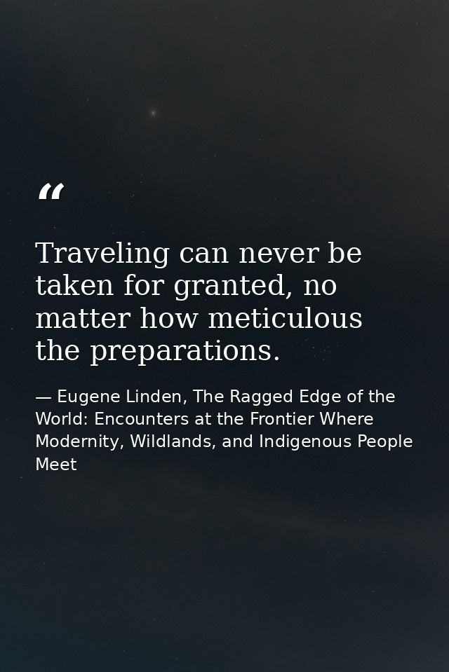 Traveling can never be taken for granted, no matter how meticulous the preparations. — Eugene Linden, The Ragged Edge of the World: Encounters at the Frontier Where Modernity, Wildlands, and Indigenous People Meet