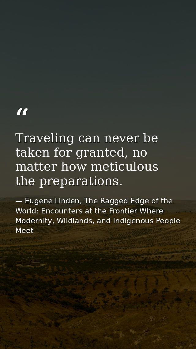 Traveling can never be taken for granted, no matter how meticulous the preparations. — Eugene Linden, The Ragged Edge of the World: Encounters at the Frontier Where Modernity, Wildlands, and Indigenous People Meet