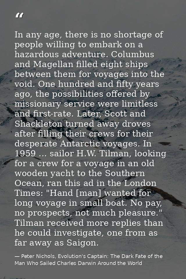 In any age, there is no shortage of people willing to embark on a hazardous adventure. Columbus and Magellan filled eigh — Peter Nichols, Evolution's Captain: The Dark Fate of the Man Who Sailed Charles Darwin Around the World