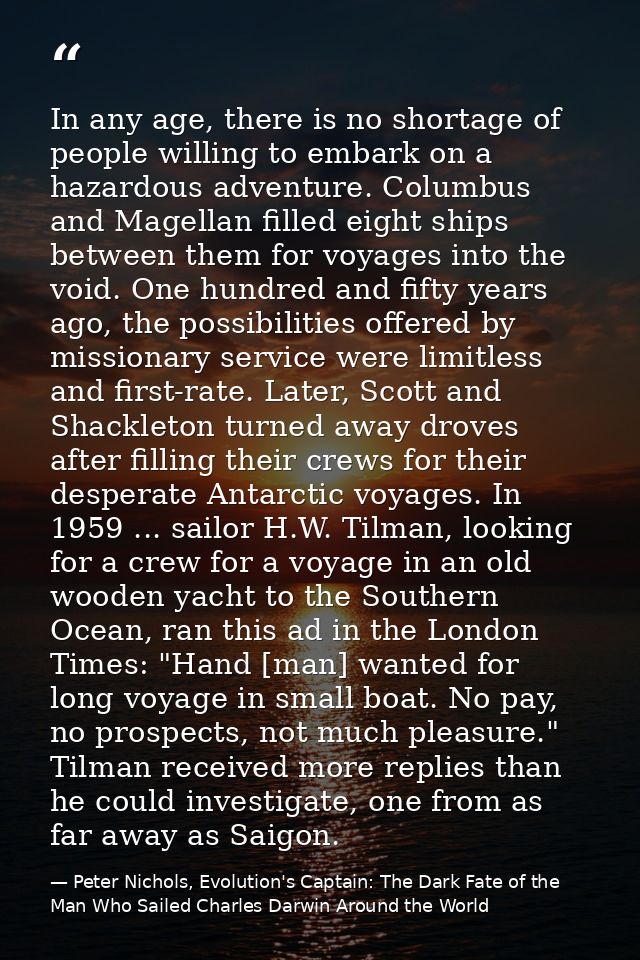 In any age, there is no shortage of people willing to embark on a hazardous adventure. Columbus and Magellan filled eigh — Peter Nichols, Evolution's Captain: The Dark Fate of the Man Who Sailed Charles Darwin Around the World