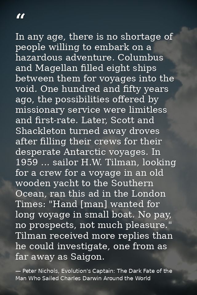 In any age, there is no shortage of people willing to embark on a hazardous adventure. Columbus and Magellan filled eigh — Peter Nichols, Evolution's Captain: The Dark Fate of the Man Who Sailed Charles Darwin Around the World