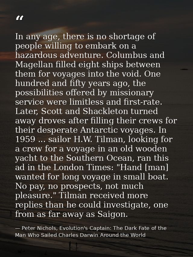 In any age, there is no shortage of people willing to embark on a hazardous adventure. Columbus and Magellan filled eigh — Peter Nichols, Evolution's Captain: The Dark Fate of the Man Who Sailed Charles Darwin Around the World