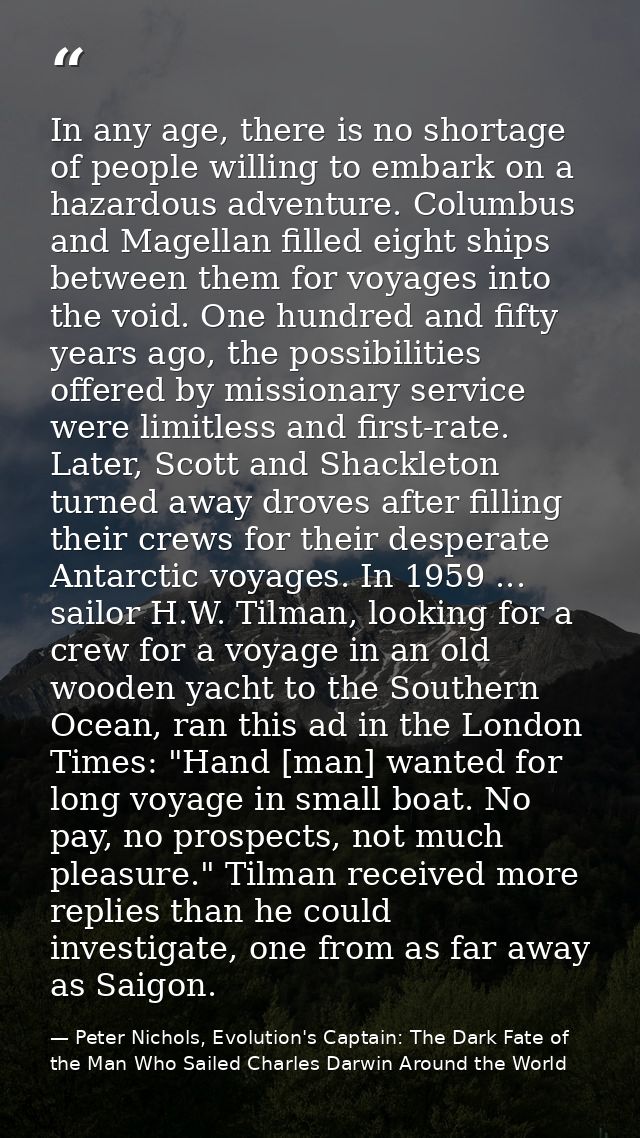 In any age, there is no shortage of people willing to embark on a hazardous adventure. Columbus and Magellan filled eigh — Peter Nichols, Evolution's Captain: The Dark Fate of the Man Who Sailed Charles Darwin Around the World