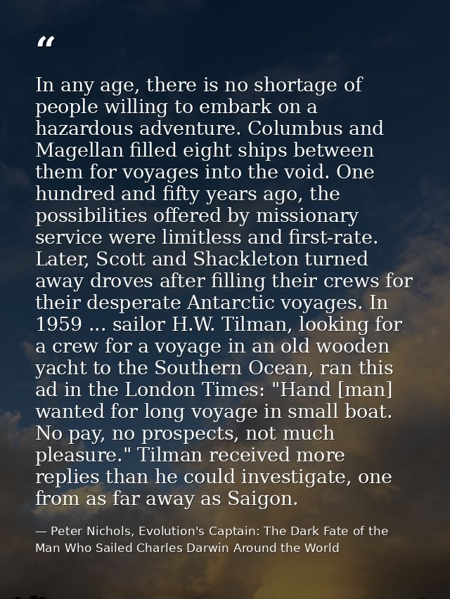 In any age, there is no shortage of people willing to embark on a hazardous adventure. Columbus and Magellan filled eigh — Peter Nichols, Evolution's Captain: The Dark Fate of the Man Who Sailed Charles Darwin Around the World