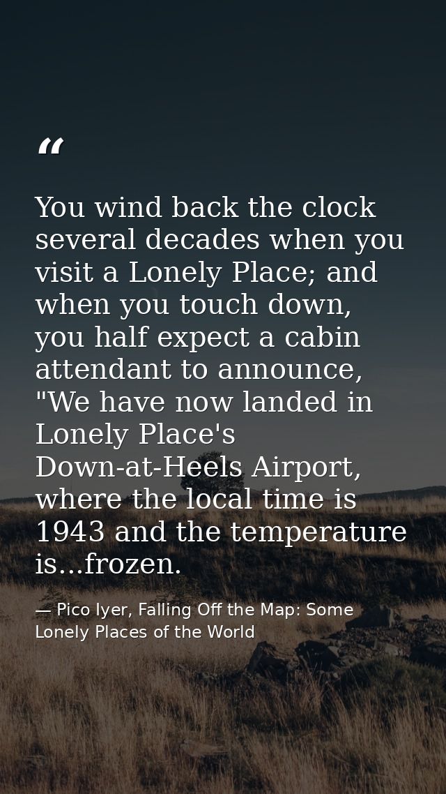 You wind back the clock several decades when you visit a Lonely Place; and when you touch down, you half expect a cabin  — Pico Iyer, Falling Off the Map: Some Lonely Places of the World