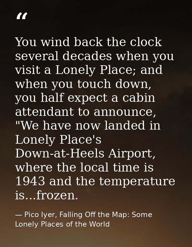You wind back the clock several decades when you visit a Lonely Place; and when you touch down, you half expect a cabin  — Pico Iyer, Falling Off the Map: Some Lonely Places of the World