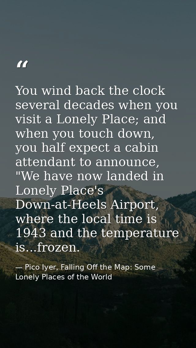 You wind back the clock several decades when you visit a Lonely Place; and when you touch down, you half expect a cabin  — Pico Iyer, Falling Off the Map: Some Lonely Places of the World