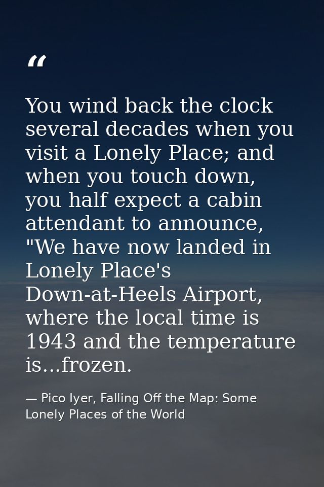 You wind back the clock several decades when you visit a Lonely Place; and when you touch down, you half expect a cabin  — Pico Iyer, Falling Off the Map: Some Lonely Places of the World