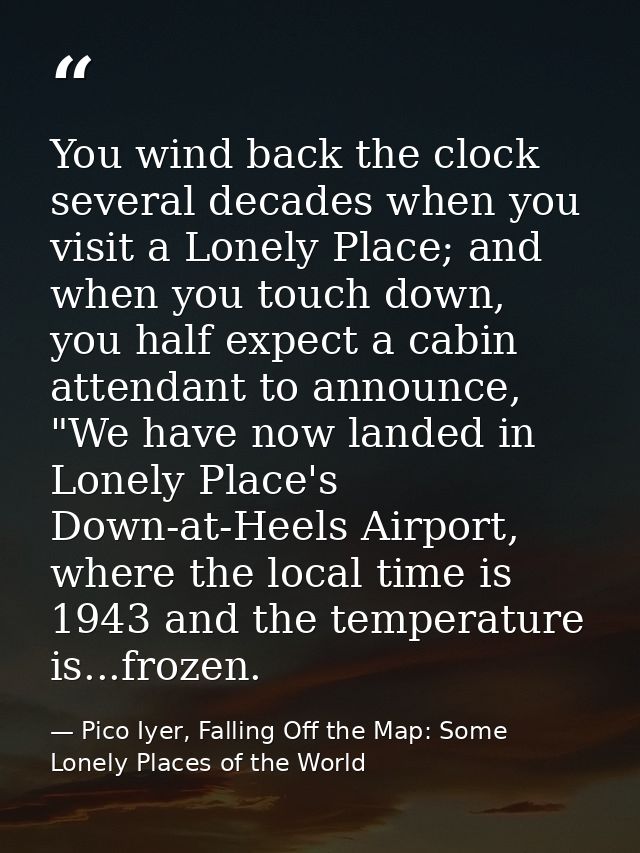 You wind back the clock several decades when you visit a Lonely Place; and when you touch down, you half expect a cabin  — Pico Iyer, Falling Off the Map: Some Lonely Places of the World