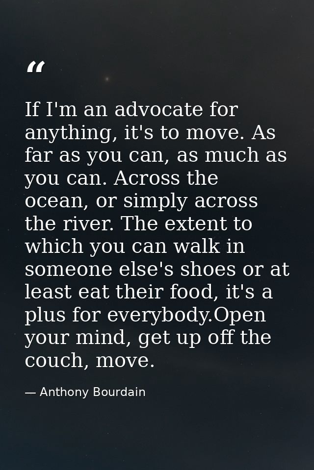 If I'm an advocate for anything, it's to move. As far as you can, as much as you can. Across the ocean, or simply across — Anthony Bourdain