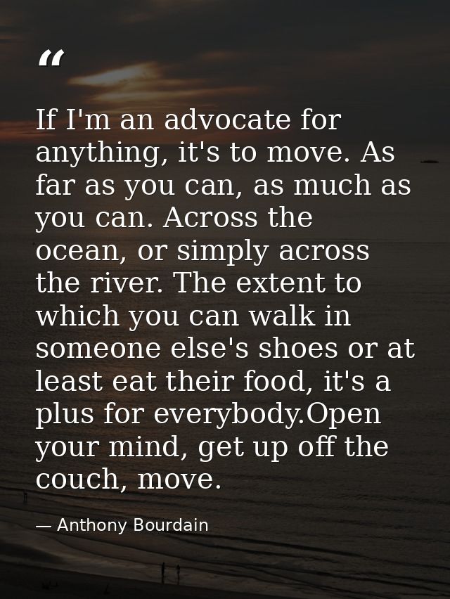 If I'm an advocate for anything, it's to move. As far as you can, as much as you can. Across the ocean, or simply across — Anthony Bourdain