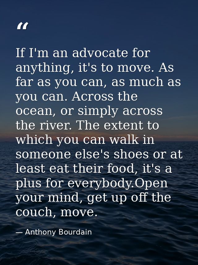 If I'm an advocate for anything, it's to move. As far as you can, as much as you can. Across the ocean, or simply across — Anthony Bourdain