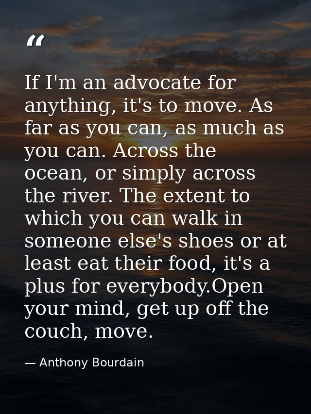 If I'm an advocate for anything, it's to move. As far as you can, as much as you can. Across the ocean, or simply across — Anthony Bourdain